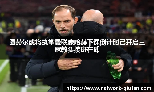 图赫尔或将执掌曼联滕哈赫下课倒计时已开启三冠教头接班在即