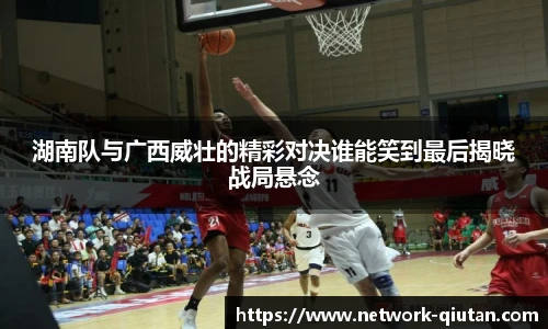 湖南队与广西威壮的精彩对决谁能笑到最后揭晓战局悬念